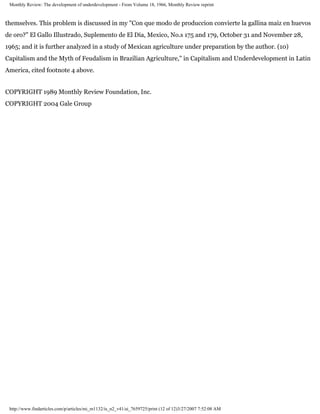 Monthly Review: The development of underdevelopment - From Volume 18, 1966, Monthly Review reprint



themselves. This problem is discussed in my "Con que modo de produccion convierte la gallina maiz en huevos
de oro?" El Gallo Illustrado, Suplemento de El Dia, Mexico, No.s 175 and 179, October 31 and November 28,
1965; and it is further analyzed in a study of Mexican agriculture under preparation by the author. (10)
Capitalism and the Myth of Feudalism in Brazilian Agriculture," in Capitalism and Underdevelopment in Latin
America, cited footnote 4 above.


COPYRIGHT 1989 Monthly Review Foundation, Inc.
COPYRIGHT 2004 Gale Group




 http://www.findarticles.com/p/articles/mi_m1132/is_n2_v41/ai_7659725/print (12 of 12)3/27/2007 7:52:08 AM
 