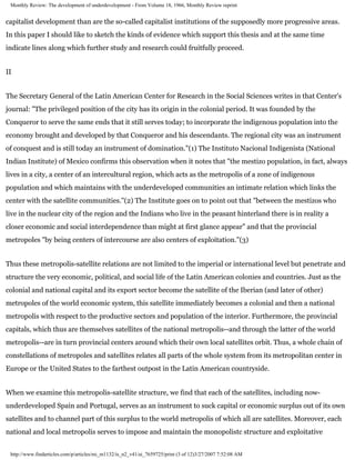 Monthly Review: The development of underdevelopment - From Volume 18, 1966, Monthly Review reprint


capitalist development than are the so-called capitalist institutions of the supposedly more progressive areas.
In this paper I should like to sketch the kinds of evidence which support this thesis and at the same time
indicate lines along which further study and research could fruitfully proceed.


II


The Secretary General of the Latin American Center for Research in the Social Sciences writes in that Center's
journal: "The privileged position of the city has its origin in the colonial period. It was founded by the
Conqueror to serve the same ends that it still serves today; to incorporate the indigenous population into the
economy brought and developed by that Conqueror and his descendants. The regional city was an instrument
of conquest and is still today an instrument of domination."(1) The Instituto Nacional Indigenista (National
Indian Institute) of Mexico confirms this observation when it notes that "the mestizo population, in fact, always
lives in a city, a center of an intercultural region, which acts as the metropolis of a zone of indigenous
population and which maintains with the underdeveloped communities an intimate relation which links the
center with the satellite communities."(2) The Institute goes on to point out that "between the mestizos who
live in the nuclear city of the region and the Indians who live in the peasant hinterland there is in reality a
closer economic and social interdependence than might at first glance appear" and that the provincial
metropoles "by being centers of intercourse are also centers of exploitation."(3)


Thus these metropolis-satellite relations are not limited to the imperial or international level but penetrate and
structure the very economic, political, and social life of the Latin American colonies and countries. Just as the
colonial and national capital and its export sector become the satellite of the Iberian (and later of other)
metropoles of the world economic system, this satellite immediately becomes a colonial and then a national
metropolis with respect to the productive sectors and population of the interior. Furthermore, the provincial
capitals, which thus are themselves satellites of the national metropolis--and through the latter of the world
metropolis--are in turn provincial centers around which their own local satellites orbit. Thus, a whole chain of
constellations of metropoles and satellites relates all parts of the whole system from its metropolitan center in
Europe or the United States to the farthest outpost in the Latin American countryside.


When we examine this metropolis-satellite structure, we find that each of the satellites, including now-
underdeveloped Spain and Portugal, serves as an instrument to suck capital or economic surplus out of its own
satellites and to channel part of this surplus to the world metropolis of which all are satellites. Moreover, each
national and local metropolis serves to impose and maintain the monopolistc structure and exploitative


 http://www.findarticles.com/p/articles/mi_m1132/is_n2_v41/ai_7659725/print (3 of 12)3/27/2007 7:52:08 AM
 