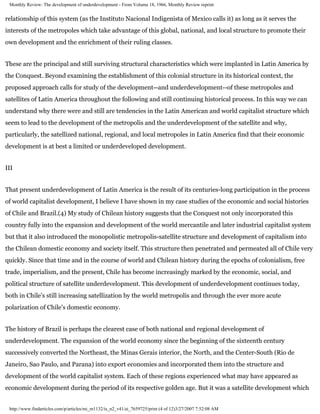 Monthly Review: The development of underdevelopment - From Volume 18, 1966, Monthly Review reprint


relationship of this system (as the Instituto Nacional Indigenista of Mexico calls it) as long as it serves the
interests of the metropoles which take advantage of this global, national, and local structure to promote their
own development and the enrichment of their ruling classes.


These are the principal and still surviving structural characteristics which were implanted in Latin America by
the Conquest. Beyond examining the establishment of this colonial structure in its historical context, the
proposed approach calls for study of the development--and underdevelopment--of these metropoles and
satellites of Latin America throughout the following and still continuing historical process. In this way we can
understand why there were and still are tendencies in the Latin American and world capitalist structure which
seem to lead to the development of the metropolis and the underdevelopment of the satellite and why,
particularly, the satellized national, regional, and local metropoles in Latin America find that their economic
development is at best a limited or underdeveloped development.


III


That present underdevelopment of Latin America is the result of its centuries-long participation in the process
of world capitalist development, I believe I have shown in my case studies of the economic and social histories
of Chile and Brazil.(4) My study of Chilean history suggests that the Conquest not only incorporated this
country fully into the expansion and development of the world mercantile and later industrial capitalist system
but that it also introduced the monopolistic metropolis-satellite structure and development of capitalism into
the Chilean domestic economy and society itself. This structure then penetrated and permeated all of Chile very
quickly. Since that time and in the course of world and Chilean history during the epochs of colonialism, free
trade, imperialism, and the present, Chile has become increasingly marked by the economic, social, and
political structure of satellite underdevelopment. This development of underdevelopment continues today,
both in Chile's still increasing satellization by the world metropolis and through the ever more acute
polarization of Chile's domestic economy.


The history of Brazil is perhaps the clearest case of both national and regional development of
underdevelopment. The expansion of the world economy since the beginning of the sixteenth century
successively converted the Northeast, the Minas Gerais interior, the North, and the Center-South (Rio de
Janeiro, Sao Paulo, and Parana) into export economies and incorporated them into the structure and
development of the world capitalist system. Each of these regions experienced what may have appeared as
economic development during the period of its respective golden age. But it was a satellite development which


 http://www.findarticles.com/p/articles/mi_m1132/is_n2_v41/ai_7659725/print (4 of 12)3/27/2007 7:52:08 AM
 
