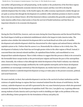 Monthly Review: The development of underdevelopment - From Volume 18, 1966, Monthly Review reprint


was neither self-generating nor self-perpetuating. As the market or the productivity of the first three regions
declined, foreign and domestic economic interest in them waned; and they were left to develop the
underdevelopment they live today. In the fourth region, the coffee economy experienced a similar though not
yet quite as serious fate (though the development of a synthetic coffee substitute promises to deal it a mortal
blow in the not too distant future). All of this historical evidence contradicts the generally accepted theses that
Latin America suffers from a dual society or from the survival of feudal institutions and that these are
important obstacles to its economic development.


IV


During the First World War, however, and even more during the Great Depression and the Second World War,
Sao Paulo began to build up an industrial establishment which is the largest in Latin America today. The
question arises whether this industrial development did or can break Brazil out of the cycle of satellite
development and underdevelopment which has characterized its other regions and national history within the
capitalist system so far. I believe that the answer is no. Domestically the evidence so far is fairly clear. The
development of industry in Sao Paulo has not brought greater riches to the other regions of Brazil. Instead, it
converted them into internal colonial satellites, de-capitalized them further, and consolidated or even
deepened their underdevelopment. There is little evidence to suggest that this process is likely to be reversed in
the foreseeable future except insofar as the provincial poor migrate and become the poor of the metropolitan
cities. Externally, the evidence is that although the initial development of Sao Paulo's industry was relatively
autonomous it is being increasingly satellized by the world capitalist metropolis and its future development
possibilities are increasingly restricted.(5) This development, my studies lead me to believe, also appears
destined to limited or underdeveloped development as long as it takes place in the present economic, political,
and social framework.


We must conclude, in short, that underdevelopment is not due to the survival of archaic institutions and the
existence of capital shortage in regions that have remained isolated from the stream of world history. On the
contrary, underdevelopment was and still is generated by the very same historical process which also generated
economic development: the development of capitalism itself. This view, I am glad to say, is gaining adherents
among students of Latin America and is proving its worth in shedding new light on the problems of the area
and in affording a better perspective for the formulation of theory and policy.(6)


V


 http://www.findarticles.com/p/articles/mi_m1132/is_n2_v41/ai_7659725/print (5 of 12)3/27/2007 7:52:08 AM
 