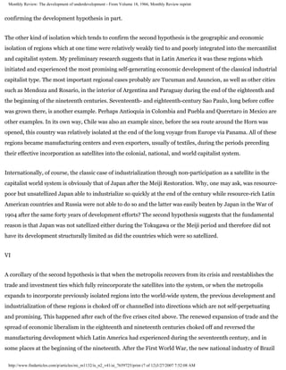 Monthly Review: The development of underdevelopment - From Volume 18, 1966, Monthly Review reprint


confirming the development hypothesis in part.


The other kind of isolation which tends to confirm the second hypothesis is the geographic and economic
isolation of regions which at one time were relatively weakly tied to and poorly integrated into the mercantilist
and capitalist system. My preliminary research suggests that in Latin America it was these regions which
initiated and experienced the most promising self-generating economic development of the classical industrial
capitalist type. The most important regional cases probably are Tucuman and Asuncion, as well as other cities
such as Mendoza and Rosario, in the interior of Argentina and Paraguay during the end of the eighteenth and
the beginning of the nineteenth centuries. Seventeenth- and eighteenth-century Sao Paulo, long before coffee
was grown there, is another example. Perhaps Antioquia in Colombia and Puebla and Queretaro in Mexico are
other examples. In its own way, Chile was also an example since, before the sea route around the Horn was
opened, this country was relatively isolated at the end of the long voyage from Europe via Panama. All of these
regions became manufacturing centers and even exporters, usually of textiles, during the periods preceding
their effective incorporation as satellites into the colonial, national, and world capitalist system.


Internationally, of course, the classic case of industrialization through non-participation as a satellite in the
capitalist world system is obviously that of Japan after the Meiji Restoration. Why, one may ask, was resource-
poor but unsatellized Japan able to industrialize so quickly at the end of the century while resource-rich Latin
American countries and Russia were not able to do so and the latter was easily beaten by Japan in the War of
1904 after the same forty years of development efforts? The second hypothesis suggests that the fundamental
reason is that Japan was not satellized either during the Tokugawa or the Meiji period and therefore did not
have its development structurally limited as did the countries which were so satellized.


VI


A corollary of the second hypothesis is that when the metropolis recovers from its crisis and reestablishes the
trade and investment ties which fully reincorporate the satellites into the system, or when the metropolis
expands to incorporate previously isolated regions into the world-wide system, the previous development and
industrialization of these regions is choked off or channelled into directions which are not self-perpetuating
and promising. This happened after each of the five crises cited above. The renewed expansion of trade and the
spread of economic liberalism in the eighteenth and nineteenth centuries choked off and reversed the
manufacturing development which Latin America had experienced during the seventeenth century, and in
some places at the beginning of the nineteenth. After the First World War, the new national industry of Brazil

 http://www.findarticles.com/p/articles/mi_m1132/is_n2_v41/ai_7659725/print (7 of 12)3/27/2007 7:52:08 AM
 