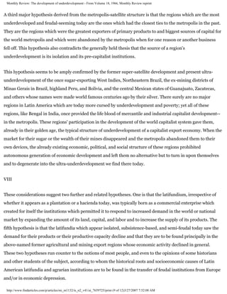 Monthly Review: The development of underdevelopment - From Volume 18, 1966, Monthly Review reprint


A third major hypothesis derived from the metropolis-satellite structure is that the regions which are the most
underdeveloped and feudal-seeming today are the ones which had the closest ties to the metropolis in the past.
They are the regions which were the greatest exporters of primary products to and biggest sources of capital for
the world metropolis and which were abandoned by the metropolis when for one reason or another business
fell off. This hypothesis also contradicts the generally held thesis that the source of a region's
underdevelopment is its isolation and its pre-capitalist institutions.


This hypothesis seems to be amply confirmed by the former super-satellite development and present ultra-
underdevelopment of the once sugar-exporting West Indies, Northeastern Brazil, the ex-mining districts of
Minas Gerais in Brazil, highland Peru, and Bolivia, and the central Mexican states of Guanajuato, Zacatecas,
and others whose names were made world famous centuries ago by their silver. There surely are no major
regions in Latin America which are today more cursed by underdevelopment and poverty; yet all of these
regions, like Bengal in India, once provided the life blood of mercantile and industrial capitalist development--
in the metropolis. These regions' participation in the development of the world capitalist system gave them,
already in their golden age, the typical structure of underdevelopment of a capitalist export economy. When the
market for their sugar or the wealth of their mines disappeared and the metropolis abandoned them to their
own devices, the already existing economic, political, and social structure of these regions prohibited
autonomous generation of economic development and left them no alternative but to turn in upon themselves
and to degenerate into the ultra-underdevelopment we find there today.


VIII


These considerations suggest two further and related hypotheses. One is that the latifundium, irrespective of
whether it appears as a plantation or a hacienda today, was typically born as a commercial enterprise which
created for itself the institutions which permitted it to respond to increased demand in the world or national
market by expanding the amount of its land, capital, and labor and to increase the supply of its products. The
fifth hypothesis is that the latifundia which appear isolated, subsistence-based, and semi-feudal today saw the
demand for their products or their productive capacity decline and that they are to be found principally in the
above-named former agricultural and mining export regions whose economic activity declined in general.
These two hypotheses run counter to the notions of most people, and even to the opinions of some historians
and other students of the subject, according to whom the historical roots and socioeconomic causes of Latin
American latifundia and agrarian institutions are to be found in the transfer of feudal institutions from Europe
and/or in economic depression.

 http://www.findarticles.com/p/articles/mi_m1132/is_n2_v41/ai_7659725/print (9 of 12)3/27/2007 7:52:08 AM
 
