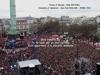 Paroles et Musique : Eddy MITCHELL
Conception et réalisation : Jean-Paul BOULAND – APSECC 2013
Rien n'est à toiRien n'est à toi
Tu ne vaux pas un seul centimeTu ne vaux pas un seul centime
Tout appartient à la Société AnonymeTout appartient à la Société Anonyme
 