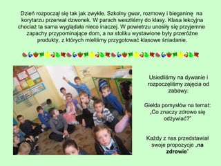 Dzień rozpoczął się tak jak zwykle. Szkolny gwar, rozmowy i bieganinę  na  korytarzu przerwał dzwonek. W parach weszliśmy do klasy. Klasa lekcyjna chociaż ta sama wyglądała nieco inaczej. W powietrzu unosiły się przyjemne  zapachy przypominające dom, a na stoliku wystawione były przeróżne produkty, z których mieliśmy przygotować klasowe śniadanie. Usiedliśmy na dywanie i rozpoczęliśmy zajęcia od zabawy: Giełda pomysłów na temat: „Co znaczy zdrowo się odżywiać?” Każdy z nas przedstawiał swoje propozycje „ na zdrowie ” 