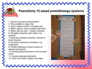 Poznaliśmy 12 zasad prawidłowego żywienia  1. Zawsze myj ręce przed posiłkiem. 2. Pięć posiłków w ciągu dnia. 3. Jedz o stałych porach i nie spiesz się. 4. Mleko, jogurty i sery to podpora dla kości. 5. Mięso, jaja czy ryby – możesz wybierać. 6. Pamiętaj o kaszach, jedz chleb a nie bułeczki. 7. Dzień bez świeżych owoców i warzyw to dzień stracony. 8. Do szkoły wychodź po śniadaniu i ze śniadaniem. 9. Posiłek obiadowy to zapas energii na aktywne popołudnie. 10. Kolację zjadaj wieczorem a nie tuż przed snem. 11. Czystą wodą gaś pragnienie. 12. Ruch na co dzień, słodycz od święta. 