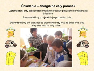 Zgromadzeni przy stole prezentowaliśmy produkty potrzebne do wykonania śniadania.  Rozmawialiśmy o najważniejszym posiłku dnia.  Dowiedzieliśmy się, dlaczego te produkty należy jeść na śniadanie, aby dały one moc na cały dzień.  Śniadanie – energia na cały poranek 