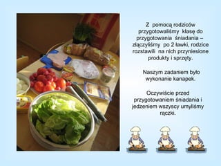 Z  pomocą rodziców przygotowaliśmy  klasę do przygotowania  śniadania –  złączyliśmy  po 2 ławki, rodzice rozstawili  na nich przyniesione produkty i sprzęty. Naszym zadaniem było wykonanie kanapek.  Oczywiście przed przygotowaniem śniadania i jedzeniem wszyscy umyliśmy rączki. 