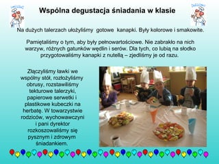 Na dużych talerzach ułożyliśmy  gotowe  kanapki. Były kolorowe i smakowite.  Pamiętaliśmy o tym, aby były pełnowartościowe. Nie zabrakło na nich warzyw, różnych gatunków wędlin i serów. Dla tych, co lubią na słodko przygotowaliśmy kanapki z nutellą – zjedliśmy je od razu.  Złączyliśmy ławki we wspólny stół, rozłożyliśmy  obrusy, rozstawiliśmy tekturowe talerzyki, papierowe serwetki i  plastikowe kubeczki na herbatę. W towarzystwie rodziców, wychowawczyni i pani dyrektor rozkoszowaliśmy się pysznym i zdrowym  śniadankiem.  Wspólna degustacja śniadania w klasie   