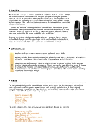 A boquilha
A boquilha é a peça que se encaixa na ponta do saxofone e na qual é fixada a palheta.
Seu funcionamento é semelhante ao de um apito, que gera as vibrações que irão
percorrer o corpo do instrumento e as quais se tornarão o som típico do saxofone. As
boquilhas podem ser fabricadas dos mais diversos materiais: massa plástica, metais,
acrílico, madeira, vidro e até mesmo osso, contudo as de massa plásticas e de metais
são as mais utilizadas.
O formato das boquilhas também pode variar bastante, tanto externamente quanto
internamente. Alterações nos formatos implicam em alterações significativas do som
produzido, e devido à este fato a escolha da boquilha é uma decisão muito pessoal
para cada saxofonista. Não existe um padrão entre as fábricas.
A grosso modo, duas medidas internas são definidas: a altura da abertura e a sua
profundidade. Quanto maior for a abertura e menor a profundidade, mais estridente
será o som produzido, já o contrário resulta num som abafado e pequeno.
A palheta simples
A palheta está para o saxofone assim como a corda está para o violão.
A palheta simples do saxofone é a responsável pela emissão do som do instrumento. Ao soprarmos
a boquilha é gerada uma coluna de ar que faz vibrar a palheta, produzindo o som.
As palhetas são fabricadas com madeira, geralmente cana ou bambu, existindo porém palhetas
sintéticas criadas pela engenharia moderna. Existem numerações para determinar o nível de dureza
de uma palheta, mas esta numeração não é padronizada, varia de fabricante para fabricante.
Quanto mais dura é a palheta maior é o esforço para a emissão da nota, contudo menor é o esforço
para manter o controle da afinação.
A família
Os saxofones são instrumentos transpositores, ou seja, a nota escrita não é a mesma nota que ouvimos
(som real ou nota de efeito). Assim, para podermos ouvir uma nota equivalente ao dó de um piano é
necessário escrever notas diferentes dependendo em qual tonalidade o saxofone é armado. A família dos
saxofones mais utilizada atualmente é composta por:
• Soprano, afinado em Sib
• Alto ou contralto, em Mib
• Tenor, em Sib
• Barítono, em Mib
• Baixo, em Sib
Há porém outros modelos mais raros, ou que foram caindo em desuso, por exemplo
• Sopranino, em Fá e Mib
• Soprano, em Dó (não transpositor)
• Mezzo-Soprano, em Fá
• "Melody", em Dó (transpositor à oitava)
• Contra-Baixo, em Mib
• SubContra-Baixo(Tubax), em Mib e Sib
 