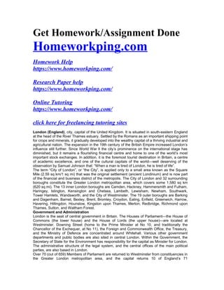 Get Homework/Assignment Done
Homeworkping.com
Homework Help
https://www.homeworkping.com/
Research Paper help
https://www.homeworkping.com/
Online Tutoring
https://www.homeworkping.com/
click here for freelancing tutoring sites
London (England), city, capital of the United Kingdom. It is situated in south-eastern England
at the head of the River Thames estuary. Settled by the Romans as an important shipping point
for crops and minerals, it gradually developed into the wealthy capital of a thriving industrial and
agricultural nation. The expansion in the 19th century of the British Empire increased London’s
influence still further. Since World War II the city’s prominence on the international stage has
diminished, but it remains a flourishing financial centre and home to one of the world’s most
important stock exchanges. In addition, it is the foremost tourist destination in Britain, a centre
of academic excellence, and one of the cultural capitals of the world—well deserving of the
observation by Samuel Johnson that: “When a man is tired of London, he is tired of life”.
The term “City of London”, or “the City”, is applied only to a small area known as the Square
Mile (2.59 sq km/1 sq mi) that was the original settlement (ancient Londinium) and is now part
of the financial and business district of the metropolis. The City of London and 32 surrounding
boroughs constitute the Greater London metropolitan area, which covers some 1,580 sq km
(620 sq mi). The 13 inner London boroughs are Camden, Hackney, Hammersmith and Fulham,
Haringey, Islington, Kensington and Chelsea, Lambeth, Lewisham, Newham, Southwark,
Tower Hamlets, Wandsworth, and the City of Westminster. The 19 outer boroughs are Barking
and Dagenham, Barnet, Bexley, Brent, Bromley, Croydon, Ealing, Enfield, Greenwich, Harrow,
Havering, Hillingdon, Hounslow, Kingston upon Thames, Merton, Redbridge, Richmond upon
Thames, Sutton, and Waltham Forest.
Government and Administration
London is the seat of central government in Britain. The Houses of Parliament—the House of
Commons (the lower house) and the House of Lords (the upper house)—are located at
Westminster. Downing Street (home to the Prime Minister at No 10, and traditionally the
Chancellor of the Exchequer, at No 11), the Foreign and Commonwealth Office, the Treasury,
and the Ministry of Defence are concentrated around Whitehall. Various other government
departments and public bodies are also sited in central London. Within the Government, the
Secretary of State for the Environment has responsibility for the capital as Minister for London.
The administrative structure of the legal system, and the central offices of the main political
parties, are also based in London.
Over 70 (out of 659) Members of Parliament are returned to Westminster from constituencies in
the Greater London metropolitan area, and the capital returns 10 of England’s 71
 