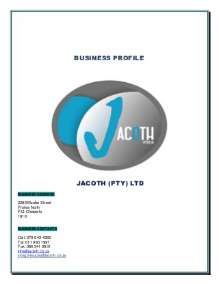 BUSINESS PROFILE
JACOTH (PTY) LTD
BUSINESS ADDRESS
2298 Mzobe Street
Protea North
P.O.Chiawelo
1818
BUSINESS CONTACTS
Cell: 079 843 4368
Tel: 011 980 1997
Fax: 086 541 0831
info@jacoth.co.za
jmngomezulu@jacoth.co.za
 