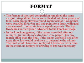 FORMAT
 The format of the 1966 competition remained the same
as 1962: 16 qualified teams were divided into four groups of
four. Each group played a round-robin format. Two points
were awarded for a win and one point for a draw, with goal
average used to separate teams equal on points. The top
two teams in each group advanced to the knockout stage.
 In the knockout games, if the teams were tied after 90
minutes, 30 minutes of extra time were played. For any
match other than the final, if the teams were still tied after
extra time, lots would be drawn to determine the winner.
The final would have been replayed if tied after extra time.
In the event, no replays or drawing of lots was necessary.
 