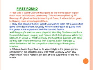 1966 was a World Cup with few goals as the teams began to play
much more tactically and defensively. This was exemplified by Alf
Ramsey's England as they finished top of Group 1 with only four goals,
but having none scored against them.
 They also became the first World Cup winning team not to win its first
game in the tournament. Uruguay were the other team to qualify from
that group at the expense of both Mexico and France.
All the group's matches were played at Wembley Stadium apart from
the match between Uruguay and France which took place at White City
Stadium. In Group 2, West Germany and Argentina qualified with ease
as they both finished the group with 5 points, Spain managed 2,
while Switzerland left the competition after losing all three group
matches.
 FIFA cautioned Argentina for its violent style in the group games,
particularly in the scoreless draw with West Germany, which saw
Argentinean Rafael Albrecht get sent off and suspended for the next
match
FIRST ROUND
 