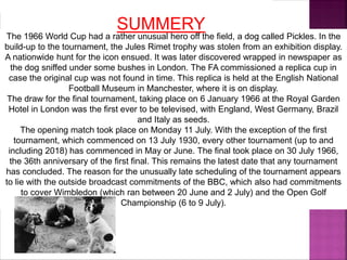 The 1966 World Cup had a rather unusual hero off the field, a dog called Pickles. In the
build-up to the tournament, the Jules Rimet trophy was stolen from an exhibition display.
A nationwide hunt for the icon ensued. It was later discovered wrapped in newspaper as
the dog sniffed under some bushes in London. The FA commissioned a replica cup in
case the original cup was not found in time. This replica is held at the English National
Football Museum in Manchester, where it is on display.
The draw for the final tournament, taking place on 6 January 1966 at the Royal Garden
Hotel in London was the first ever to be televised, with England, West Germany, Brazil
and Italy as seeds.
The opening match took place on Monday 11 July. With the exception of the first
tournament, which commenced on 13 July 1930, every other tournament (up to and
including 2018) has commenced in May or June. The final took place on 30 July 1966,
the 36th anniversary of the first final. This remains the latest date that any tournament
has concluded. The reason for the unusually late scheduling of the tournament appears
to lie with the outside broadcast commitments of the BBC, which also had commitments
to cover Wimbledon (which ran between 20 June and 2 July) and the Open Golf
Championship (6 to 9 July).
SUMMERY
 