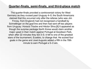 Quarter-finals, semi-finals, and third-place match
The quarter-finals provided a controversial victory for West
Germany as they cruised past Uruguay 4–0; the South Americans
claimed that this occurred only after the referee (who was Jim
Finney, from England) had not recognised a handball by
Schnellinger on the goal line and then had sent off two players
from Uruguay: Horacio Troche and Héctor Silva.[8] It appeared as
though the surprise package North Korea would claim another
major upset in their match against Portugal at Goodison Park,
when after 22 minutes they led 3–0. It fell to one of the greatest
stars of the tournament, Eusébio, to change that. He scored four
goals in the game and José Augusto added a fifth in the 78th
minute to earn Portugal a 5–3 win.
 