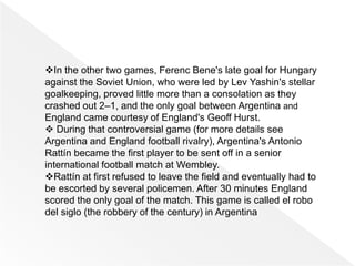 In the other two games, Ferenc Bene's late goal for Hungary
against the Soviet Union, who were led by Lev Yashin's stellar
goalkeeping, proved little more than a consolation as they
crashed out 2–1, and the only goal between Argentina and
England came courtesy of England's Geoff Hurst.
 During that controversial game (for more details see
Argentina and England football rivalry), Argentina's Antonio
Rattín became the first player to be sent off in a senior
international football match at Wembley.
Rattín at first refused to leave the field and eventually had to
be escorted by several policemen. After 30 minutes England
scored the only goal of the match. This game is called el robo
del siglo (the robbery of the century) in Argentina
 