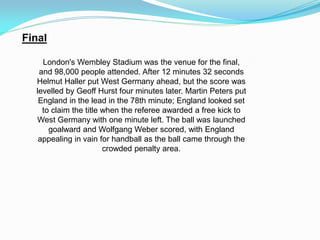 Final
London's Wembley Stadium was the venue for the final,
and 98,000 people attended. After 12 minutes 32 seconds
Helmut Haller put West Germany ahead, but the score was
levelled by Geoff Hurst four minutes later. Martin Peters put
England in the lead in the 78th minute; England looked set
to claim the title when the referee awarded a free kick to
West Germany with one minute left. The ball was launched
goalward and Wolfgang Weber scored, with England
appealing in vain for handball as the ball came through the
crowded penalty area.
 
