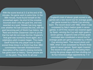 With the score level at 2–2 at the end of 90
minutes, the game went to extra time. In the
98th minute, Hurst found himself on the
scoresheet again; his shot hit the crossbar,
bounced down onto the goal line, and was
awarded as a goal. Debate has long raged
over whether the ball crossed the line, with the
goal becoming part of World Cup history; Ian
Reid and Andrew Zisserman claim to prove
that the ball did not cross the line. England's
final goal was scored by Hurst again, as a
celebratory pitch invasion began. This made
Geoff Hurst the only player ever to have
scored three times in a World Cup final. BBC
commentator Kenneth Wolstenholme's
description of the match's closing moments
has gone down in history: "Some people are
on the pitch. They think it's all over ..
England's total of eleven goals scored in six
games set a new record low for average goals
per game scored by a World Cup winning
team. The record stood until 1982, when it was
surpassed by Italy's twelve goals in seven
games; in 2010 this record was lowered again
by Spain, winning the Cup with eight goals in
seven games. England's total of three goals
conceded also constituted a record low for
average goals per game conceded by a World
Cup winning team. That record stood until
1994, when it was surpassed by Brazil's three
goals in seven games. Spain again lowered
the record to two goals by conceding them
during the group stage and then shutting out
its four knockout stage opponents by 1–0
scores.
 
