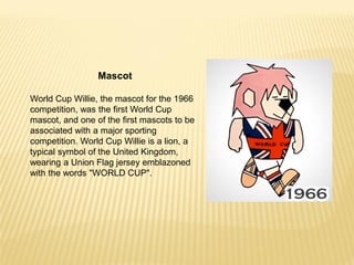 Mascot
World Cup Willie, the mascot for the 1966
competition, was the first World Cup
mascot, and one of the first mascots to be
associated with a major sporting
competition. World Cup Willie is a lion, a
typical symbol of the United Kingdom,
wearing a Union Flag jersey emblazoned
with the words "WORLD CUP".
 
