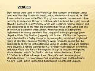 Eight venues were used for this World Cup. The youngest and biggest venue
used was Wembley Stadium in west London, which was 43 years old in 1966.
As was often the case in the World Cup, groups played in two venues in close
proximity to each other. Group 1's matches (which included the hosts) were all
played in London: five at Wembley, which was England's national stadium and
was considered to be the most important football venue in the world; and one
at White City Stadium in west London, which was used as a temporary
replacement for nearby Wembley. The Uruguay-France group stage game
played at White City Stadium (originally built for the 1908 Summer Olympics)
was scheduled for a Friday, the same day as regularly scheduled greyhound
racing at Wembley. Because Wembley's owner refused to cancel this, the
game had to be moved to the alternative venue in London. Group 2's matches
were played at Sheffield Wednesday F.C.'s Hillsborough Stadium in Sheffield
and Aston Villa's Villa Park in Birmingham, Group 3's matches were played
at Manchester United's Old Trafford stadium in Manchester and Everton
F.C.'s Goodison Park in Liverpool; and Group 4's matches were played
at Middlesbrough F.C.'s Ayresome Park in Middlesbrough and Sunderland
A.F.C.'s Roker Park in Sunderland; both located in north-east England.
VENUES
 