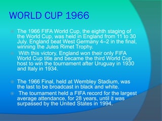 WORLD CUP 1966
 The 1966 FIFA World Cup, the eighth staging of
the World Cup, was held in England from 11 to 30
July. England beat West Germany 4–2 in the final,
winning the Jules Rimet Trophy.
 With this victory, England won their only FIFA
World Cup title and became the third World Cup
host to win the tournament after Uruguay in 1930
and Italy in 1934.
 The 1966 Final, held at Wembley Stadium, was
the last to be broadcast in black and white.
 The tournament held a FIFA record for the largest
average attendance, for 28 years, until it was
surpassed by the United States in 1994.
 