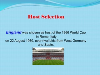 England was chosen as host of the 1966 World Cup
in Rome, Italy
on 22 August 1960, over rival bids from West Germany
and Spain.
Host Selection
 