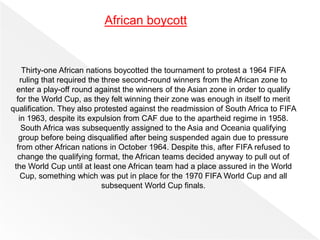 Thirty-one African nations boycotted the tournament to protest a 1964 FIFA
ruling that required the three second-round winners from the African zone to
enter a play-off round against the winners of the Asian zone in order to qualify
for the World Cup, as they felt winning their zone was enough in itself to merit
qualification. They also protested against the readmission of South Africa to FIFA
in 1963, despite its expulsion from CAF due to the apartheid regime in 1958.
South Africa was subsequently assigned to the Asia and Oceania qualifying
group before being disqualified after being suspended again due to pressure
from other African nations in October 1964. Despite this, after FIFA refused to
change the qualifying format, the African teams decided anyway to pull out of
the World Cup until at least one African team had a place assured in the World
Cup, something which was put in place for the 1970 FIFA World Cup and all
subsequent World Cup finals.
African boycott
 