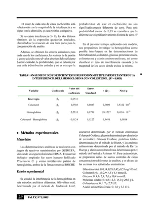 20 Vol.XV,Nº3,2003
El valor de cada uno de estos coeficientes está
relacionado con la magnitud de la interferencia y su
signo con la dirección, ya sea positiva o negativa.
Si no existe interferencia (I= 0), los dos últimos
términos de la expresión quedarían anulados,
obteniéndose la ecuación de una línea recta para la
concentración de analito.
Además, se obtienen los errores estándares para
cada uno de los coeficientes, los valores de la prueba
t, que se calcula como el valor absoluto del coeficiente
β/error estándar, la probabilidad, que se calcula por
una tabla t-distribución estándar y no es más que la
n
probabilidad de que el coeficiente no sea
significativamente diferente de cero. Para una
probabilidad menor de 0,05 se considera que la
diferencia es significativamente distinta de cero /5/
.
En el presente trabajo, aplicando este modelo,
nos propusimos investigar la hemoglobina como
posible interferente en las determinaciones de
bilirrubinatotal,colesterol,glucosa,proteínastotales,
colinesterasa y alanin aminotransferasa, así como
clasificar el tipo de interferencia causada y la
magnitud de los casos donde exista la misma.
Variable Coeficiente
Valor del
coeficiente
Error
Standard
t (21) Nivel p
Intercepto β0 0,0531
Colesterol β1 1,0503 0,1087 9,6609 3,5322 · 10-9
Hemoglobina β2 2,2533 0,0799 28,1727 3,6194 · 10-18
Colesterol · Hemoglobina β3 0,0124 0,0227 0,5489 0,5888
TABLA1.ANÁLISISDELOSCOEFICIENTESDEREGRESIÓNMÚLTIPLESRESULTANTESDELA
INTERFERENCIADELAHEMOGLOBINACON COLESTEROL.(R2
=0,9931)
n
Métodos experimentales
Materiales
Las determinaciones analíticas se realizaron con
juegos de reactivos suministrados por QUIMEFA,
utilizando un espectrofotómetro ERMA. El material
biológico empleado fue suero humano liofilizado
Precinorm U, y como interferente patrón de
hemoglobina, ambos de la firma comercial ROCHE.
Diseño experimental
Se estudió la interferencia de la hemoglobina en
seis métodos analíticos diferentes: bilirrubina total,
determinada por el método de Jendrassik Grof;
colesterol determinado por el método enzimático
ColesterolOxidasa;glucosadeterminadaporelmétodo
de enzimático Glucosa Oxidasa; proteínas totales
determinadas por el método de Biuret, y las enzimas
colinesterasa determinada por el método de De La
Huerga y alanin aminotransferasa determinada por el
método de Frankel y Reitman /6/. Para cada método,
se prepararon series de sueros controles de cinco
concentraciones diferentes de analitos, y en el caso de
las enzimas tres actividades enzimáticas:
Bilirrubinatotal:0;0,14;0,28;0,42y0,55mg/100mL
Colesterol: 0; 1,8; 2,9; 4,5 y 5,4 mmol/L
Glucosa: 0; 4,6; 5,8; 7,6 y 10,4 mmol/L
Proteínas totales: 0; 4,8; 11,3; 15,0 y 20,0 g/L
Colinesterasa: 0; 1,7 y 2,7 U/L
Alanin aminotransferasa: 0; 1,6 y 3,3 U/L
 