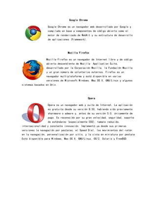 Google Chrome
Google Chrome es un navegador web desarrollado por Google y
compilado en base a componentes de código abierto como el
motor de renderizado de WebKit y su estructura de desarrollo
de aplicaciones (Framework).

Mozilla Firefox
Mozilla Firefox es un navegador de Internet libre y de código
abierto descendiente de Mozilla Application Suite,
desarrollado por la Corporación Mozilla, la Fundación Mozilla
y un gran número de voluntarios externos. Firefox es un
navegador multiplataforma y está disponible en varias
versiones de Microsoft Windows, Mac OS X, GNU/Linux y algunos
sistemas basados en Unix.

Opera
Opera es un navegador web y suite de Internet. La aplicación
es gratuita desde su versión 8.50, habiendo sido previamente
shareware o adware y, antes de su versión 5.0, únicamente de
pago. Es reconocido por su gran velocidad, seguridad, soporte
de estándares (especialmente CSS), tamaño reducido,
internacionalidad y constante innovación. Implementó ya desde sus primeras
versiones la navegación por pestañas, el Speed Dial, los movimientos del ratón
en la navegación, personalización por sitio, y la vista en miniatura por pestaña
Está disponible para Windows, Mac OS X, GNU/Linux, OS/2, Solaris y FreeBSD.

 