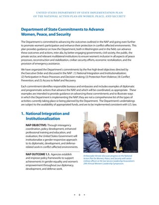 UNITED STATES DEPARTMENT OF STATE IMPLEMENTATION PLAN 
OF THE NATIONAL ACTION PLAN ON WOMEN, PEACE, AND SECURITY 
★ 8 ★ 
Department of State Commitments to Advance 
Women, Peace, and Security 
The Department is committed to advancing the outcomes outlined in the NAP and going even further 
to promote women’s participation and enhance their protection in conflict-affected environments. This 
plan provides guidance on how the Department, both in Washington and in the field, can advance 
these outcomes and actions, inter alia, by better engaging governments, civil society, the public, the 
private sector, and relevant multilateral institutions to ensure women’s inclusion in all aspects of peace 
processes, reconstruction and stabilization, civilian security efforts, economic revitalization, and the 
provision of emergency assistance. 
We have organized the Department’s commitments by the five high-level objectives directed by 
the Executive Order and discussed in the NAP: (1) National Integration and Institutionalization; 
(2) Participation in Peace Processes and Decision-making; (3) Protection from Violence; (4) Conflict 
Prevention; and (5) Access to Relief and Recovery. 
Each commitment identifies responsible bureaus and embassies and includes examples of diplomatic 
and programmatic actions that advance the NAP, and which will be coordinated, as appropriate. These 
examples are intended to provide guidance on advancing these commitments and to illustrate ways 
in which the Department is implementing the NAP; they are not a comprehensive list of the types of 
activities currently taking place or being planned by the Department. The Department’s undertakings 
are subject to the availability of appropriated funds, and are to be implemented consistent with U.S. law. 
1. National Integration and 
Institutionalization 
NAP OBJECTIVE: Through interagency 
coordination, policy development, enhanced 
professional training and education, and 
evaluation, the United States Government will 
institutionalize a gender-responsive approach 
to its diplomatic, development, and defense-related 
work in conflict-affected environments. 
NAP OUTCOME 1.1. Agencies establish 
and improve policy frameworks to support 
achievements in gender equality and women’s 
empowerment throughout our diplomacy, 
development, and defense work. 
Ambassador Verveer discusses progress on the National 
Action Plan for Women, Peace, and Security with senior 
military officers at the Sea Service Leadership Association’s 
24th Annual Women’s Leadership Symposium. 
STATE DEPT. PHOTO 
 