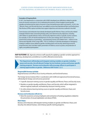 UNITED STATES DEPARTMENT OF STATE IMPLEMENTATION PLAN 
OF THE NATIONAL ACTION PLAN ON WOMEN, PEACE, AND SECURITY 
★ 10 ★ 
NAP OUTCOME 1.2. Agencies enhance staff capacity for applying a gender-sensitive approach to 
diplomacy, development, and defense in conflict-affected environments. 
The Department will develop and integrate training modules on gender, including 
peace and security, into all relevant Foreign Service Institute courses and bureau-specific 
training programs. Bureaus and embassies will encourage officers to participate in 
training opportunities on gender. (Reference NAP Action 1.2.1) 
Responsible bureaus include: 
Regional bureaus and offices, focus country embassies, and functional bureaus. 
The Foreign Service Institute (FSI), in coordination with S/GWI and regional and functional bureaus, 
will develop for foreign and civil service personnel: 
• A specific classroom training course on gender equality and Women, Peace, and Security issues. 
• Modules on gender equality and Women, Peace, and Security, which will be integrated in 
relevant regional, tradecraft, and leadership classroom training courses. 
• An online distance learning training course on gender equality and Women, Peace, and 
Security issues. 
Bureaus and embassies will aim to: 
• Raise the awareness among employees and contractors of existing regulations related to 
the prevention of sexual exploitation and abuse (PSEA). 
Next Steps: 
Bureaus and embassies will integrate training modules on gender and Women, Peace, and 
Security, into relevant bureau- and embassy-specific training programs. 
Examples of Ongoing Work: 
In 2011, the Department, in conjunction with USAID, developed new definitions related to gender 
issues for bureaus and posts to use in attributing the portions of their budgets toward gender 
equality and advancing the status of women in year-end performance plans and reports. In 2012, the 
“Women, Peace, and Security Key Issue” was added to ensure that Operational Plans and Performance 
Plan Reviews (PPRs) capture activities that support objectives and outcomes outlined in the NAP. 
Some bureaus and embassies have already developed specific Women, Peace, and Security-related 
strategies linked to their overarching foreign policy and national security objectives, including 
with relation to specific Women, Peace, and Security objectives and/or in specific country contexts. 
For example, in 2010, AF led the development of a five-year strategy (2010–2016) to focus U.S. 
Government assistance on preventing – and protecting women and children from – violence in the 
Democratic Republic of the Congo (DRC). The U.S. Embassy in Colombia developed an interagency 
strategy to address issues related to gender, including peace and security; advancing economic 
empowerment, land, and labor rights; prevention of violence, access to justice, and protection of 
rights; and political participation. 
 