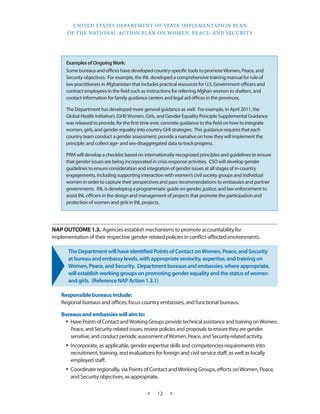 UNITED STATES DEPARTMENT OF STATE IMPLEMENTATION PLAN 
OF THE NATIONAL ACTION PLAN ON WOMEN, PEACE, AND SECURITY 
★ 12 ★ 
NAP OUTCOME 1.3. Agencies establish mechanisms to promote accountability for 
implementation of their respective gender-related policies in conflict-affected environments. 
The Department will have identified Points of Contact on Women, Peace, and Security 
at bureau and embassy levels, with appropriate seniority, expertise, and training on 
Women, Peace, and Security. Department bureaus and embassies, where appropriate, 
will establish working groups on promoting gender equality and the status of women 
and girls. (Reference NAP Action 1.3.1) 
Responsible bureaus include: 
Regional bureaus and offices, focus country embassies, and functional bureaus. 
Bureaus and embassies will aim to: 
• Have Points of Contact and Working Groups provide technical assistance and training on Women, 
Peace, and Security-related issues, review policies and proposals to ensure they are gender 
sensitive, and conduct periodic assessment of Women, Peace, and Security-related activity. 
• Incorporate, as applicable, gender expertise skills and competencies requirements into 
recruitment, training, and evaluations for foreign and civil service staff, as well as locally 
employed staff. 
• Coordinate regionally, via Points of Contact and Working Groups, efforts on Women, Peace, 
and Security objectives, as appropriate. 
Examples of Ongoing Work: 
Some bureaus and offices have developed country-specific tools to promote Women, Peace, and 
Security objectives. For example, the INL developed a comprehensive training manual for rule of 
law practitioners in Afghanistan that includes practical resources for U.S. Government officers and 
contract employees in the field such as instructions for referring Afghan women to shelters, and 
contact information for family guidance centers and legal aid offices in the provinces. 
The Department has developed more general guidance as well. For example, in April 2011, the 
Global Health Initiative’s (GHI) Women, Girls, and Gender Equality Principle Supplemental Guidance 
was released to provide, for the first time ever, concrete guidance to the field on how to integrate 
women, girls, and gender equality into country GHI strategies. This guidance requires that each 
country team conduct a gender assessment; provide a narrative on how they will implement the 
principle; and collect age- and sex-disaggregated data to track progress. 
PRM will develop a checklist based on internationally-recognized principles and guidelines to ensure 
that gender issues are being incorporated in crisis response activities. CSO will develop gender 
guidelines to ensure consideration and integration of gender issues at all stages of in-country 
engagements, including supporting interaction with women’s civil society groups and individual 
women in order to capture their perspectives and pass recommendations to embassies and partner 
governments. INL is developing a programmatic guide on gender, justice, and law enforcement to 
assist INL officers in the design and management of projects that promote the participation and 
protection of women and girls in INL projects. 
 