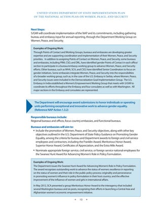 UNITED STATES DEPARTMENT OF STATE IMPLEMENTATION PLAN 
OF THE NATIONAL ACTION PLAN ON WOMEN, PEACE, AND SECURITY 
★ 13 ★ 
Next Steps: 
S/GWI will coordinate implementation of the NAP and its commitments, including gathering 
bureau and embassy input for annual reporting, through the Department Working Group on 
Women, Peace, and Security. 
The Department will encourage award submissions to honor individuals or operating 
units performing exceptional and innovative work to advance gender equality. 
(Reference NAP Action 1.3.2) 
Responsible bureaus include: 
Regional bureaus and offices, focus country embassies, and functional bureaus. 
Bureaus and embassies will aim to: 
• Include the promotion of Women, Peace, and Security objectives, along with other key 
objectives outlined in the U.S. Department of State Policy Guidance on Promoting Gender 
Equality, among the criteria for bureau and Department awards to foreign and civil service 
employees and contractors, including the Franklin Award, Meritorious Honor Award, 
Superior Honor Award, Certificates of Appreciation, and the Extra Mile Award. 
• Nominate appropriate foreign service, civil service, or foreign service national employees for 
the Swanee Hunt Award for Advancing Women’s Role in Policy Formulation. 
Examples of Ongoing Work: 
The Department issues the Swanee Hunt Award for Advancing Women’s Role in Policy Formulation. 
The award recognizes outstanding work to advance the status of women; excellence in reporting 
on the status of women and their role in the public policy process; originality and perseverance 
in promoting women’s influence in policy formulation in their host country; and the effective 
improvement of the influence of women and girls in international affairs. 
In May 2012, SCA presented a group Meritorious Honor Award to the interagency that included 
several Washington bureaus and six posts, recognizing their efforts in launching a Central Asia and 
Afghanistan women’s economic empowerment initiative. 
Examples of Ongoing Work: 
Through Points of Contact and Working Groups, bureaus and embassies are developing greater 
expertise and are supporting coordination and implementation of their Women, Peace, and Security 
priorities. In addition to assigning Points of Contact on Women, Peace, and Security, some bureaus 
and embassies, including PRM, CSO, and DRL, have identified gender Points of Contact in each office/ 
section to participate in a bureau/embassy working group to advance Women, Peace, and Security 
efforts. Other bureaus, such as WHA, SCA, and CSO, have identified Senior Coordinators to focus on 
gender initiatives. Some embassies integrate Women, Peace, and Security into the responsibilities 
of a broader working group, such as, in the case of the U.S. Embassy in Serbia, where Women, Peace, 
and Security issues were included in the Democratization Goal Implementation Group. The U.S. 
Embassy in India established a Women’s Empowerment Working Group that meets with S/GWI to 
coordinate its efforts throughout the Embassy and four consulates as well as with Washington. All 
major sections in the Embassy and consulates are represented. 
 