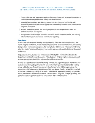 UNITED STATES DEPARTMENT OF STATE IMPLEMENTATION PLAN 
OF THE NATIONAL ACTION PLAN ON WOMEN, PEACE, AND SECURITY 
★ 15 ★ 
• Ensure collection and appropriate analysis of Women, Peace, and Security-relevant data to 
determine whether programs are having the desired results. 
• Integrate Women, Peace, and Security related indicators into their monitoring and 
evaluation plans and collect sex-disaggregated data when possible to show the impact of 
programs on women. 
• Address the Women, Peace, and Security Key Issue in annual Operational Plans and 
Performance Plans and Reports. 
• Incorporate standard foreign assistance indicators related to Women, Peace, and Security 
into monitoring plans and annual performance reporting. 
Next Steps: 
Bureaus and embassies will develop and improve data collection mechanisms to track and 
report progress on Women, Peace, and Security objectives, assess lessons learned, and identify 
best practices from existing programs. For example, the U.S. Embassy in Pakistan will develop 
a ‘gender tracker’ to account for agency interventions, progress toward indicators and success/ 
challenges. 
To guide evaluation, bureaus and embassies should adapt the framework outlined in the 
Department of State Program Evaluation Policy (February 2012) to implement evaluations of 
programs, projects, and activities, with specific guidance on gender. 
In order to support coordination and synergy across bureaus’ gender-specific monitoring and 
evaluations systems, a Department-wide Gender Monitoring and Evaluation (M&E) working 
group will be formed. This will complement the efforts of other M&E groups, such as the 
interagency M&E subgroup of GHI’s Women, Girls, and Gender Equality (WGGE) Principle Task 
Force, which is working on ways to facilitate a collaborative approach to sharing and putting 
to use performance information, as well as a matrix to track programs, budgets, planning, and 
performance management related to achievement of the NAP objectives. 
 