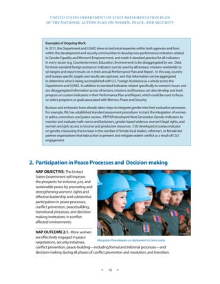 UNITED STATES DEPARTMENT OF STATE IMPLEMENTATION PLAN 
OF THE NATIONAL ACTION PLAN ON WOMEN, PEACE, AND SECURITY 
★ 16 ★ 
2. Participation in Peace Processes and Decision-making 
NAP OBJECTIVE: The United 
States Government will improve 
the prospects for inclusive, just, and 
sustainable peace by promoting and 
strengthening women’s rights and 
effective leadership and substantive 
participation in peace processes, 
conflict prevention, peacebuilding, 
transitional processes, and decision-making 
institutions in conflict-affected 
environments. 
NAP OUTCOME 2.1. More women 
are effectively engaged in peace 
negotiations, security initiatives, 
conflict prevention, peace-building—including formal and informal processes—and 
decision-making during all phases of conflict prevention and resolution, and transition. 
UN PHOTO 
Mongolian Peacekeepers on deployment to Sierra Leone. 
Examples of Ongoing Work: 
In 2011, the Department and USAID drew on technical expertise within both agencies and from 
within the development and security communities to develop new performance indicators related 
to Gender Equality and Women’s Empowerment, and made it standard practice for all indicators 
in every sector (e.g. Counterterrorism, Education, Environment) to be disaggregated by sex. Data 
for these standard foreign assistance indicators can be used by all bureaus missions worldwide to 
set targets and report results on in their annual Performance Plan and Report. In this way, country 
and bureau specific targets and results are captured, and that information can be aggregated 
to determine what is being accomplished with U.S. Foreign Assistance as a whole across the 
Department and USAID. In addition to standard indicators related specifically to women’s issues and 
sex-disaggregated information across all sectors, missions and bureaus can also develop and track 
progress on custom indicators in their Performance Plan and Report, which could be used to focus 
on select programs or goals associated with Women, Peace and Security. 
Bureaus and embassies have already taken steps to integrate gender into their evaluation processes. 
For example, INL has established standard assessment procedures to track the integration of women 
in police, corrections and justice sectors. PEPFAR developed Next Generation Gender Indicators to 
monitor and evaluate male norms and behaviors, gender-based violence, women’s legal rights, and 
women and girls’ access to income and productive resources. CSO developed a bureau indicator 
on gender, measuring the increase in the number of female local leaders, reformers, or female-led 
partner organizations that take action to prevent and mitigate violent conflict as a result of CSO 
engagement. 
 