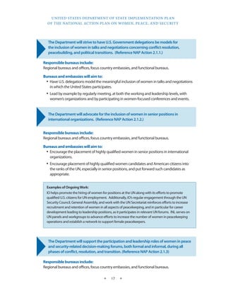 UNITED STATES DEPARTMENT OF STATE IMPLEMENTATION PLAN 
OF THE NATIONAL ACTION PLAN ON WOMEN, PEACE, AND SECURITY 
★ 17 ★ 
The Department will strive to have U.S. Government delegations be models for 
the inclusion of women in talks and negotiations concerning conflict resolution, 
peacebuilding, and political transitions. (Reference NAP Action 2.1.1.) 
Responsible bureaus include: 
Regional bureaus and offices, focus country embassies, and functional bureaus. 
Bureaus and embassies will aim to: 
• Have U.S. delegations model the meaningful inclusion of women in talks and negotiations 
in which the United States participates. 
• Lead by example by regularly meeting, at both the working and leadership levels, with 
women’s organizations and by participating in women-focused conferences and events. 
The Department will advocate for the inclusion of women in senior positions in 
international organizations. (Reference NAP Action 2.1.2.) 
Responsible bureaus include: 
Regional bureaus and offices, focus country embassies, and functional bureaus. 
Bureaus and embassies will aim to: 
• Encourage the placement of highly qualified women in senior positions in international 
organizations. 
• Encourage placement of highly qualified women candidates and American citizens into 
the ranks of the UN, especially in senior positions, and put forward such candidates as 
appropriate. 
The Department will support the participation and leadership roles of women in peace 
and security-related decision-making forums, both formal and informal, during all 
phases of conflict, resolution, and transition. (Reference NAP Action 2.1.3) 
Responsible bureaus include: 
Regional bureaus and offices, focus country embassies, and functional bureaus. 
Examples of Ongoing Work: 
IO helps promote the hiring of women for positions at the UN along with its efforts to promote 
qualified U.S. citizens for UN employment. Additionally, IO’s regular engagement through the UN 
Security Council, General Assembly, and work with the UN Secretariat reinforces efforts to increase 
recruitment and retention of women in all aspects of peacekeeping, and in particular for career 
development leading to leadership positions, as it participates in relevant UN forums. INL serves on 
UN panels and workgroups to advance efforts to increase the number of women in peacekeeping 
operations and establish a network to support female peacekeepers. 
 