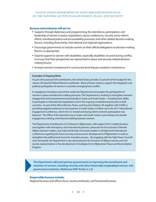 UNITED STATES DEPARTMENT OF STATE IMPLEMENTATION PLAN 
OF THE NATIONAL ACTION PLAN ON WOMEN, PEACE, AND SECURITY 
★ 18 ★ 
Bureaus and embassies will aim to: 
• Support, through diplomacy and programming, the attendance, participation, and 
leadership of women in peace negotiations, donor conferences, security sector reform 
efforts, transitional justice and accountability processes, and other related decision-making 
forums, including those led by international and regional organizations. 
• Encourage governments to include women on their official delegations to decision-making 
forums, as appropriate. 
• Expand support to women with disabilities, especially disabilities incurred during conflict, 
to ensure that their perspectives are represented in peace and security-related decision-making 
forums. 
• Increase women’s involvement in community level dispute resolution mechanisms. 
The Department will assist partner governments in improving the recruitment and 
retention of women, including minority and other historically marginalized women, into 
government ministries. (Reference NAP Action 2.1.4) 
Responsible bureaus include: 
Regional bureaus and offices, focus country embassies, and functional bureaus. 
Examples of Ongoing Work: 
As part of its assessed UN contributions, the United States provides 22 percent of the budget for the 
various UN Special Political Missions worldwide. Many of these missions support the integration and 
political participation of women in countries emerging from conflict. 
In engaging in transitions around the world, the Department encourages the participation of 
women in peace and decision-making processes. The Department is working to strengthen women’s 
engagement and empowerment domestically in Sudan and South Sudan – including their ability 
to participate in international negotiations and in the ongoing constitutional processes in both 
countries. As part of the Africa-Women, Peace, and Security Initiative, AF, together with S/GWI, is 
providing targeted assistance to local partners in South Sudan, in follow-up to the 2011 International 
Engagement Conference, which the U.S. hosted and during which women’s participation was 
featured. The Office of the Special Envoy to Sudan and South Sudan is promoting cross-border 
engagement, training, and network building between women. 
The Department, including the U.S. Embassy in Afghanistan, with support from multiple bureaus 
and together with interagency and international partners, advocates for the inclusion of female 
Afghan decision-makers, and male and female civil society leaders in all high-level international 
conferences regarding the future security and economic development of Afghanistan in order to 
strengthen the political and economic transition process. By engaging with the High Peace Council’s 
Joint Secretariat, the Department is also advocating for the inclusion of Afghan women and civil 
society representatives in the development of strategies for its Afghanistan Peace and Reconciliation 
Program. 
 