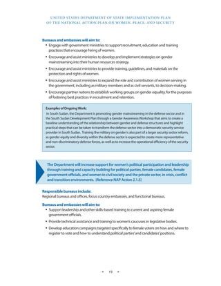 UNITED STATES DEPARTMENT OF STATE IMPLEMENTATION PLAN 
OF THE NATIONAL ACTION PLAN ON WOMEN, PEACE, AND SECURITY 
★ 19 ★ 
Bureaus and embassies will aim to: 
• Engage with government ministries to support recruitment, education and training 
practices that encourage hiring of women. 
• Encourage and assist ministries to develop and implement strategies on gender 
mainstreaming into their human resources strategy. 
• Encourage and assist ministries to provide training, guidelines, and materials on the 
protection and rights of women. 
• Encourage and assist ministries to expand the role and contribution of women serving in 
the government, including as military members and as civil servants, to decision-making. 
• Encourage partner nations to establish working groups on gender equality, for the purposes 
of fostering best practices in recruitment and retention. 
The Department will increase support for women’s political participation and leadership 
through training and capacity building for political parties, female candidates, female 
government officials, and women in civil society and the private sector, in crisis, conflict 
and transition environments. (Reference NAP Action 2.1.5) 
Responsible bureaus include: 
Regional bureaus and offices, focus country embassies, and functional bureaus. 
Bureaus and embassies will aim to: 
• Support leadership and other skills-based training to current and aspiring female 
government officials. 
• Provide technical assistance and training to women’s caucuses in legislative bodies. 
• Develop education campaigns targeted specifically to female voters on how and where to 
register to vote and how to understand political parties’ and candidates’ positions. 
Examples of Ongoing Work: 
In South Sudan, the Department is promoting gender mainstreaming in the defense sector and in 
the South Sudan Development Plan through a Gender Awareness Workshop that aims to create a 
baseline understanding of the relationship between gender and defense structures and highlight 
practical steps that can be taken to transform the defense sector into a democratic security service 
provider in South Sudan. Training the military on gender is also part of a larger security sector reform, 
as gender equity and diversity within the defense sector is expected to create more representative 
and non-discriminatory defense forces, as well as to increase the operational efficiency of the security 
sector. 
 