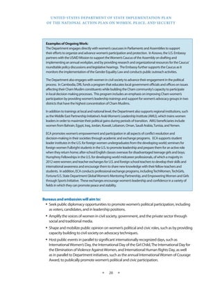 UNITED STATES DEPARTMENT OF STATE IMPLEMENTATION PLAN 
OF THE NATIONAL ACTION PLAN ON WOMEN, PEACE, AND SECURITY 
★ 20 ★ 
Bureaus and embassies will aim to: 
• Seek public diplomacy opportunities to promote women’s political participation, including 
as voters, candidates, and in leadership positions. 
• Amplify the voices of women in civil society, government, and the private sector through 
social and traditional media. 
• Shape and mobilize public opinion on women’s political and civic roles, such as by providing 
capacity building to civil society on advocacy techniques. 
• Host public events in parallel to significant internationally recognized days, such as 
International Women’s Day, the International Day of the Girl Child, The International Day for 
the Elimination of Violence Against Women, and International Human Rights Day, as well 
as in parallel to Department initiatives, such as the annual International Women of Courage 
Award, to publically promote women’s political and civic participation. 
Examples of Ongoing Work: 
The Department engages directly with women’s caucuses in Parliaments and Assemblies to support 
their efforts to organize and advance women’s participation and protection. In Kosovo, the U.S. Embassy 
partners with the USAID Mission to support the Women’s Caucus of the Assembly on drafting and 
implementing an annual workplan, and by providing research and organizational resources for the Caucus’ 
roundtable policy discussions and legislative hearings. The Embassy further supports the Caucus as it 
monitors the implementation of the Gender Equality Law and conducts public outreach activities. 
The Department also engages with women in civil society to advance their engagement in the political 
process. In Cambodia, DRL funds a program that educates local government officials and offices on issues 
affecting their Cham Muslim constituents while building the Cham community’s capacity to participate 
in local decision making processes. This program includes an emphasis on improving Cham women’s 
participation by providing women’s leadership trainings and support for women’s advocacy groups in two 
districts that have the highest concentration of Cham Muslims. 
In addition to trainings at local and national level, the Department also supports regional institutions, such 
as the Middle East Partnership Initiative’s Arab Women’s Leadership Institute (AWLI), which trains women 
leaders in order to maximize their political gains during periods of transition. AWLI beneficiaries include 
women from Bahrain, Egypt, Iraq, Jordan, Kuwait, Lebanon, Oman, Saudi Arabia, Tunisia, and Yemen. 
ECA promotes women’s empowerment and participation in all aspects of conflict resolution and 
decision-making in their societies through academic and exchange programs. ECA supports student 
leader institutes in the U.S. for foreign women undergraduates from the developing world; seminars for 
foreign women Fulbright students in the U.S. to promote leadership and prepare them for an active role 
when they return home; after-school English classes overseas for disadvantaged teenage girls and boys; 
Humphrey Fellowships in the U.S. for developing world midcareer professionals, of which a majority in 
2012 were women; and teacher exchanges for U.S. and foreign school teachers to develop their skills and 
international awareness and encourage them to share new knowledge with their fellow teachers and 
students. In addition, ECA conducts professional exchange programs, including TechWomen, TechGirls, 
Fortune/U.S. State Department Global Women’s Mentoring Partnership, and Empowering Women and Girls 
through Sports Initiative. These exchanges encourage women’s leadership and confidence in a variety of 
fields in which they can promote peace and stability. 
 