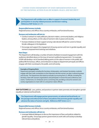 UNITED STATES DEPARTMENT OF STATE IMPLEMENTATION PLAN 
OF THE NATIONAL ACTION PLAN ON WOMEN, PEACE, AND SECURITY 
★ 24 ★ 
The Department will mobilize men as allies in support of women’s leadership and 
participation in security-related processes and decision-making. 
(Reference NAP Action 2.1.11) 
Responsible bureaus include: 
Regional bureaus and offices, focus country embassies, and functional bureaus. 
Bureaus and embassies will aim to: 
• Conduct outreach to male politicians, decision-makers, community leaders, and religious 
leaders, among others, on the value of women’s roles in peace and security. 
• Increase initiatives to foster support among male elected officials for current or future 
female colleagues in the legislature. 
• Encourage and support the engagement of young women and men in gender equality and 
women’s empowerment trainings and initiatives. 
Next Steps: 
The Department will develop a number of tools to facilitate increased engagement with the 
audiences identified above on the issue of women’s political empowerment. For example, 
S/GWI will develop a set of standard talking points on the value of women in the public and 
political life for bureaus, offices, and embassies to adapt as Department principals and officers 
engage with their counterparts, the public, and civil society. 
NAP OUTCOME 2.2. Laws, policies, and practices in partner states promote and strengthen gender 
equality at national and local levels. 
The Department will engage partner governments, at national and local levels, on 
the passage and enforcement of laws and policies that promote gender equality and 
advance the status of women and girls. (Reference NAP Action 2.2.1) 
Responsible bureaus include: 
Regional bureaus and offices, focus country embassies, and functional bureaus. 
Bureaus and embassies will aim to: 
• Leverage bilateral dialogues to discuss the importance of laws and policies related to 
gender equality. Encourage partner governments to work with civil society to develop 
relevant laws and policies. 
Examples of Ongoing Work: 
Department principals, including the Secretary, Ambassadors, and Assistant Secretaries, routinely 
engage with their male counterparts on the important role that women can play in advancing peace 
and security. The Department also leads by example, by ensuring that U.S. officials, including the 
Secretary, meet with women’s organizations and participate in women-focused conferences and 
events. Furthermore, U.S. Embassies serve a convening role, providing a venue for women’s civil 
society organizations to meet with U.S. and partner nation officials. 
 