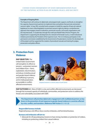 UNITED STATES DEPARTMENT OF STATE IMPLEMENTATION PLAN 
OF THE NATIONAL ACTION PLAN ON WOMEN, PEACE, AND SECURITY 
★ 26 ★ 
Examples of Ongoing Work: 
The Department will continue its diplomatic and programmatic support, at all levels, to strengthen 
the capacity of government partners to implement laws and policies that promote and protect 
women’s rights. In Iraq, DRL currently funds a program to build the capacity of Iraqi sub-national 
legislatures to enact critical legislation to promote women’s rights by taking a comprehensive 
approach that engages research institutions, provincial councils, civil society organizations and 
the Iraqi electorate. In Guatemala, through the multi-year Model Police Precinct Program, the 
Department is supporting the development of a network of Femicide Courts, a multi-institutional 
initiative promoted by the President of the Supreme Court. The U.S. Embassy participates in the 
permanent commission established by the Government of Guatemala to monitor the development 
of the project and has supported the creation of procedural manuals and training for judges, 
prosecutors and police officers. 
3. Protection from 
Violence 
NAP OBJECTIVE: The 
United States Government 
will strengthen its efforts to 
prevent—and protect women 
and children from—harm, 
exploitation, discrimination, 
and abuse, including sexual 
and gender-based violence 
and trafficking in persons, 
and to hold perpetrators 
accountable in conflict-affected 
environments. 
NAP OUTCOME 3.1. Risks of SGBV in crisis and conflict-affected environments are decreased 
through the increased capacity of individuals, communities, and protection actors to address the 
threats and vulnerability associated with SGBV. 
The Department will prioritize diplomatic engagement with multilateral partners as key 
levers in the prevention of and response to gender-based violence in countries affected 
by crisis, conflict, and transition. (Reference NAP Action 3.1.1-3.1.2) 
Responsible bureaus include: 
Regional bureaus and offices, focus country embassies, and functional bureaus. 
Bureaus and embassies will aim to: 
• Advocate for UN peacekeeping missions to have strong mandates on protection of civilians, 
including on protecting civilians from sexual violence. 
Displaced women in a transit camp in South Darfur. 
USAID PHOTO 
 