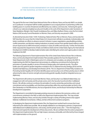 UNITED STATES DEPARTMENT OF STATE IMPLEMENTATION PLAN 
OF THE NATIONAL ACTION PLAN ON WOMEN, PEACE, AND SECURITY 
★ 1 ★ 
Executive Summary 
The goal of the first-ever United States National Action Plan on Women, Peace, and Security (NAP) is as simple 
as it is profound: to empower half the world’s population to act as equal partners in preventing conflict and 
building peace in countries threatened and affected by war, violence, and insecurity. Achieving this goal is 
critical to our national and global security and it builds on the work of the Department under Secretaries of 
State Madeleine Albright, Colin Powell, Condoleezza Rice, and Hillary Rodham Clinton, since the first United 
Nations (UN) Security Council Resolution on Women, Peace, and Security was passed in 2000. 
As directed by Executive Order 13595, “Instituting a National Action Plan on Women, Peace, and Security,” the 
NAP describes the course that the United States (U.S.) Government will take to accelerate, institutionalize, and 
better coordinate our efforts to advance women’s inclusion in peace negotiations, peacebuilding activities, 
conflict prevention, and decision-making institutions; to protect women from gender-based violence; and to 
ensure equal access to relief and recovery assistance, in areas of conflict and insecurity. Further, the Executive 
Order requested the Departments of State and Defense (DoD) and the United States Agency for International 
Development (USAID) to develop implementation plans identifying the actions each agency plans to take to 
implement the NAP. 
The following Department of State Implementation Plan of the United States National Action Plan on Women, 
Peace, and Security (Department Implementation Plan) provides guidance for how the Department of 
State (Department), both in Washington and at U.S. embassies and consulates, can advance the NAP. In 
implementing the NAP, the Department demonstrates its unfaltering commitment for furthering the 
promotion of gender equality in service of America’s foreign policy and national security. This effort 
builds upon the goals for gender integration included in the U.S. National Security Strategy (2010) and the 
Quadrennial Diplomacy and Development Review (2010). The U.S. Department of State Policy Guidance on 
Promoting Gender Equality (2012) further identifies peace and security as one of three priority areas in which 
advancing the status of women and girls and promoting gender equality should be integrated across our 
diplomacy. 
The Department will continue to promote Women, Peace, and Security in our bilateral relationships, our 
engagement with civil society and the private sector, and in the Security Council and other multilateral 
forums. We will also continue to embrace the principles of country ownership, partnership, and mutual 
commitment and accountability, such that these partnerships reflect the sound principles set forth in the 
Paris Declaration on Aid Effectiveness, the Accra Agenda for Action, and the Busan Partnership for Effective 
Development Cooperation. 
The Department is committed to leveraging existing resources to advance the outcomes, actions, and 
commitments contained in the NAP as well as the Department Implementation Plan. This may include 
implementing Women, Peace, and Security activities through a variety of funding streams that support 
bilateral, multilateral, humanitarian, military, and law enforcement assistance programs. 
In developing the Department Implementation Plan, the Department worked hard to ensure that it was 
informed by the widest base possible. We are deeply indebted to our interagency partners, Congressional 
staff, bilateral and multilateral partners, civil society, and the private sector, who — from the beginning — 
informed and inspired the development of these documents. We are confident that the actions proposed in 
this Department Implementation Plan are high-impact, necessary, achievable, and informed by those charged 
with implementation on the ground. 
 