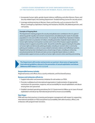 UNITED STATES DEPARTMENT OF STATE IMPLEMENTATION PLAN 
OF THE NATIONAL ACTION PLAN ON WOMEN, PEACE, AND SECURITY 
★ 28 ★ 
• Incorporate human rights, gender-based violence, trafficking, and other Women, Peace, and 
Security-related topics into existing Department -funded training courses for security actors. 
• Leverage existing training on Women, Peace, and Security, such as resources from FSI; 
African Contingency Operations Training and Assistance (ACOTA); UN; bilateral partners; and 
civil society. 
The Department will monitor and promote our partners’ observance of appropriate 
international guidelines relevant to the prevention of sexual exploitation and abuse. 
(Reference NAP Action 3.1.3-3.1.5; 3.2.4) 
Responsible bureaus include: 
Regional bureaus and offices, focus country embassies, and functional bureaus. 
Bureaus and embassies will aim to: 
• Support education and awareness initiatives for aid workers on PSEA. 
• Promote multilateral and international organizations’ implementation of appropriate 
mechanisms for prevention, response, and accountability for sexual exploitation and abuse 
among their own personnel. 
• Establish standard operating procedures for U.S. Government to follow up on cases of sexual 
exploitation and abuse by international personnel to ensure accountability. 
Next Steps: 
PRM will share best practices in training and program management with respect to supporting 
international standards on PSEA and partner accountability with other bureaus, offices, and 
embassies with programmatic functions. 
Examples of Ongoing Work: 
The Department’s training programs for security and judicial actors contribute to the U.S. goals of 
advancing gender equality and women’s empowerment, and addressing the needs of vulnerable 
populations in crisis and conflict environments. For example, the Global Peace Operations Initiative 
supports instruction on protection of civilians, including prevention of gender-based violence, and 
human rights training in its 62 partner countries and in most of the 43 peace support operations 
training centers it supports around the world. Around the world, INL supports training for the police 
on human rights and democratic policing principles, including on women’s roles in community 
policing and mediation, as well as on issues related to domestic violence and trafficking in persons. 
Targeted training has been developed across a broad range of topics, including on enhancing 
procedural protections for female and male survivors of gender-based violence, in order to 
professionalize support services; as well as on human rights concerns when searching and arresting. 
 