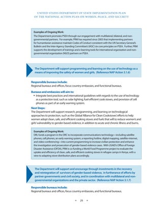UNITED STATES DEPARTMENT OF STATE IMPLEMENTATION PLAN 
OF THE NATIONAL ACTION PLAN ON WOMEN, PEACE, AND SECURITY 
★ 29 ★ 
The Department will support programming and learning on the use of technology as a 
means of improving the safety of women and girls. (Reference NAP Action 3.1.6) 
Responsible bureaus include: 
Regional bureaus and offices, focus country embassies, and functional bureaus. 
Bureaus and embassies will aim to: 
• Integrate best practices and international guidelines with regards to the use of technology 
as a protection tool, such as solar lighting, fuel-efficient cook stoves, and provision of cell 
phones as part of an early warning system. 
Next Steps: 
The Department will support research, programming, and learning on technological 
approaches to protection, such as the Global Alliance for Clean Cookstoves’ efforts to help 
women adopt clean, safe, and efficient cooking stoves and fuels that will to reduce women’s and 
girls’ vulnerability to gender-based violence, in addition to acute and chronic illness and burns. 
The Department will support and encourage through investments in the recovery 
and reintegration of survivors of gender-based violence, in furtherance of efforts by 
partner governments and civil society, and in coordination with multilateral and non-governmental 
organizations and the private sector. (Reference NAP Action 3.1.7) 
Responsible bureaus include: 
Regional bureaus and offices, focus country embassies, and functional bureaus. 
Examples of Ongoing Work: 
DRL funds a program in the DRC to incorporate communications technology—including satellite 
phones, cell phones, an early warning system, a reporting hotline, digital mapping, satellite-internet, 
and video-conferencing—into current programming to increase civilian protection and enhance 
the investigation and prosecution of gender-based violence cases. With USAID’s Office of Foreign 
Disaster Assistance (OFDA), PRM is co-funding a World Food Programme project to evaluate the 
uptake and efficiency of clean, safe, and efficient cooking stoves in refugee camps in Kenya, with a 
view to adapting stove distribution plans accordingly. 
Examples of Ongoing Work: 
The Department promotes PSEA through our engagement with multilateral, bilateral, and non-governmental 
partners. For example, PRM has required since 2003 that implementing partners 
for humanitarian assistance maintain Codes of Conduct consistent with the UN Secretary General’s 
Bulletin and the Inter-Agency Standing Committee’s (IASC) six core principles on PSEA. Further, PRM 
supports the development of trainings and e-learning tools for international organization and non-governmental 
organization (NGO) partners on PSEA. 
 