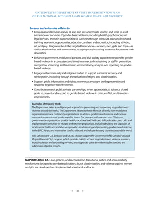 UNITED STATES DEPARTMENT OF STATE IMPLEMENTATION PLAN 
OF THE NATIONAL ACTION PLAN ON WOMEN, PEACE, AND SECURITY 
★ 30 ★ 
Bureaus and embassies will aim to: 
• Encourage and provide a range of age- and sex-appropriate services and tools to assist 
and empower survivors of gender-based violence, including health, psychosocial, and 
legal services. Invest in opportunities for survivors through increased access to livelihood 
training, economic opportunities, education, and rest and recreation, including athletics, 
art, and play. Programs should be targeted to survivors—women, men, girls, and boys—as 
well as their families and communities, as appropriate, including assistance for persons with 
disabilities. 
• Enhance government, multilateral partners, and civil society capacity to respond to gender-based 
violence in a competent and timely manner, such as training for staff in prevention, 
recognition, screening, and treatment, and monitoring, analysis, and reporting on gender-based 
violence. 
• Engage with community and religious leaders to support survivors’ recovery and 
reintegration, including through the reduction of stigma and discrimination. 
• Support public information and rights awareness campaigns on the prevention and 
response to gender-based violence. 
• Contribute towards public-private partnerships, where appropriate, to advance shared 
goals to prevent and respond to gender-based violence in crisis, conflict, and transition 
environments. 
NAP OUTCOME 3.2. Laws, policies, and reconciliation, transitional justice, and accountability 
mechanisms designed to combat exploitation, abuse, discrimination, and violence against women 
and girls are developed and implemented at national and locals. 
Examples of Ongoing Work: 
The Department takes a multi-pronged approach to preventing and responding to gender-based 
violence around the world. The Department advances these efforts at all levels, from multilateral 
organizations to local civil society organizations, to address gender-based violence and increase 
community awareness of gender equality issues. For example, with support from PRM, non-governmental 
organizations provide health, vocational and livelihood skills, education, and child and 
legal protection activities for refugee and returnee populations, including building the capacities of 
local mental health and social service providers in addressing and preventing gender-based violence, 
in the DRC, Kenya, and many other conflict-affected and refugee-hosting countries around the world. 
In El Salvador, the U.S. Embassy and USAID Mission support the Government of El Salvador’s Ciudad 
Mujer (Women’s City) program, which provides holistic services to gender-based violence survivors, 
including health and counseling services, and support to police in evidence collection and the 
submission of police reports. 
 