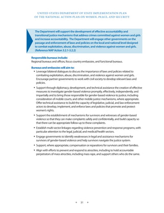 UNITED STATES DEPARTMENT OF STATE IMPLEMENTATION PLAN 
OF THE NATIONAL ACTION PLAN ON WOMEN, PEACE, AND SECURITY 
★ 31 ★ 
The Department will support the development of effective accountability and 
transitional justice mechanisms that address crimes committed against women and girls 
and increase accountability. The Department will engage other governments on the 
passage and enforcement of laws and policies on the local and national level designed 
to combat exploitation, abuse, discrimination, and violence against women and girls. 
(Reference NAP Action 3.2.1-3.2.2) 
Responsible bureaus include: 
Regional bureaus and offices, focus country embassies, and functional bureaus. 
Bureaus and embassies will aim to: 
• Leverage bilateral dialogues to discuss the importance of laws and policies related to 
combating exploitation, abuse, discrimination, and violence against women and girls. 
Encourage partner governments to work with civil society to develop relevant laws and 
policies. 
• Support through diplomacy, development, and technical assistance the creation of effective 
measures to investigate gender-based violence promptly, effectively, independently, and 
impartially and to bring those responsible for gender-based violence to justice, including 
consideration of mobile courts, and other mobile justice mechanisms, where appropriate. 
Offer technical assistance to build the capacity of legislative, judicial, and law enforcement 
actors to develop, implement, and enforce laws and policies that promote and protect 
women’s rights. 
• Support the establishment of mechanisms for survivors and witnesses of gender-based 
violence so that they can make complaints safely and confidentially, and build capacity so 
that there can be appropriate follow-up to these complaints. 
• Establish multi-sector linkages regarding violence prevention and response programs, with 
particular attention to the legal, judicial, and medical/health sectors. 
• Engage governments to identify weaknesses in legal and assistance mechanisms for 
survivors of gender-based violence and help survivors navigate the justice system. 
• Support, where appropriate, compensation or reparations for survivors and their families. 
• Align with efforts to prevent and respond to atrocities, including to hold accountable 
perpetrators of mass atrocities, including mass rape, and support others who do the same. 
 