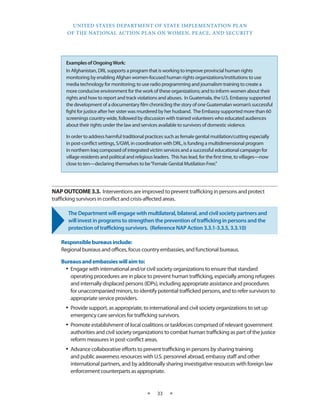 UNITED STATES DEPARTMENT OF STATE IMPLEMENTATION PLAN 
OF THE NATIONAL ACTION PLAN ON WOMEN, PEACE, AND SECURITY 
★ 33 ★ 
NAP OUTCOME 3.3. Interventions are improved to prevent trafficking in persons and protect 
trafficking survivors in conflict and crisis-affected areas. 
The Department will engage with multilateral, bilateral, and civil society partners and 
will invest in programs to strengthen the prevention of trafficking in persons and the 
protection of trafficking survivors. (Reference NAP Action 3.3.1-3.3.5, 3.3.10) 
Responsible bureaus include: 
Regional bureaus and offices, focus country embassies, and functional bureaus. 
Bureaus and embassies will aim to: 
• Engage with international and/or civil society organizations to ensure that standard 
operating procedures are in place to prevent human trafficking, especially among refugees 
and internally displaced persons (IDPs), including appropriate assistance and procedures 
for unaccompanied minors, to identify potential trafficked persons, and to refer survivors to 
appropriate service providers. 
• Provide support, as appropriate, to international and civil society organizations to set up 
emergency care services for trafficking survivors. 
• Promote establishment of local coalitions or taskforces comprised of relevant government 
authorities and civil society organizations to combat human trafficking as part of the justice 
reform measures in post-conflict areas. 
• Advance collaborative efforts to prevent trafficking in persons by sharing training 
and public awareness resources with U.S. personnel abroad, embassy staff and other 
international partners, and by additionally sharing investigative resources with foreign law 
enforcement counterparts as appropriate. 
Examples of Ongoing Work: 
In Afghanistan, DRL supports a program that is working to improve provincial human rights 
monitoring by enabling Afghan women-focused human rights organizations/institutions to use 
media technology for monitoring; to use radio programming and journalism training to create a 
more conducive environment for the work of these organizations; and to inform women about their 
rights and how to report and track violations and abuses. In Guatemala, the U.S. Embassy supported 
the development of a documentary film chronicling the story of one Guatemalan woman’s successful 
fight for justice after her sister was murdered by her husband. The Embassy supported more than 60 
screenings country-wide, followed by discussion with trained volunteers who educated audiences 
about their rights under the law and services available to survivors of domestic violence. 
In order to address harmful traditional practices such as female genital mutilation/cutting especially 
in post-conflict settings, S/GWI, in coordination with DRL, is funding a multidimensional program 
in northern Iraq composed of integrated victim services and a successful educational campaign for 
village residents and political and religious leaders. This has lead, for the first time, to villages—now 
close to ten—declaring themselves to be “Female Genital Mutilation Free.” 
 