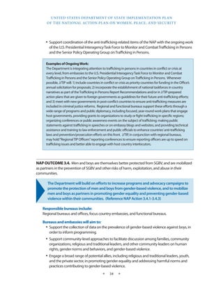 UNITED STATES DEPARTMENT OF STATE IMPLEMENTATION PLAN 
OF THE NATIONAL ACTION PLAN ON WOMEN, PEACE, AND SECURITY 
★ 34 ★ 
• Support coordination of the anti-trafficking-related items of the NAP with the ongoing work 
of the U.S. Presidential Interagency Task Force to Monitor and Combat Trafficking in Persons 
and the Senior Policy Operating Group on Trafficking in Persons. 
NAP OUTCOME 3.4. Men and boys are themselves better protected from SGBV, and are mobilized 
as partners in the prevention of SGBV and other risks of harm, exploitation, and abuse in their 
communities. 
The Department will build on efforts to increase programs and advocacy campaigns to 
promote the protection of men and boys from gender-based violence, and to mobilize 
men and boys as partners in promoting gender equality and preventing gender-based 
violence within their communities. (Reference NAP Action 3.4.1-3.4.3) 
Responsible bureaus include: 
Regional bureaus and offices, focus country embassies, and functional bureaus. 
Bureaus and embassies will aim to: 
• Support the collection of data on the prevalence of gender-based violence against boys, in 
order to inform programming. 
• Support community-level approaches to facilitate discussion among families, community 
organizations, religious and traditional leaders, and other community leaders on human 
rights, gender norms and behaviors, and gender-based violence. 
• Engage a broad range of potential allies, including religious and traditional leaders, youth, 
and the private sector, in promoting gender equality and addressing harmful norms and 
practices contributing to gender-based violence. 
Examples of Ongoing Work: 
The Department is integrating attention to trafficking in persons in countries in conflict or crisis at 
every level, from embassies to the U.S. Presidential Interagency Task Force to Monitor and Combat 
Trafficking in Persons and the Senior Policy Operating Group on Trafficking in Persons. Whenever 
possible, J/TIP will: 1) include countries in conflict or crisis as priority countries for funding in the Office’s 
annual solicitation for proposals; 2) incorporate the establishment of national taskforces in country 
narratives as part of the Trafficking in Persons Report Recommendations and/or in J/TIP-prepared 
action plans that are given to foreign governments as guidelines for their future anti-trafficking efforts; 
and 3) meet with new governments in post-conflict countries to ensure anti-trafficking measures are 
included in criminal justice reforms. Regional and functional bureaus support these efforts through a 
wide range of programs and public diplomacy, including focused, year-round work plans that engage 
host governments, providing grants to organizations to study or fight trafficking in specific regions; 
organizing conferences or public awareness events on the subject of trafficking; making public 
statements against trafficking in speeches or on embassy blogs and websites; and providing technical 
assistance and training to law enforcement and public officials to enhance countries’ anti-trafficking 
laws and prevention/prosecution efforts on this front. J/TIP, in conjunction with regional bureaus, 
may hold “Regional TIP Officers” reporting conferences to ensure reporting officers are up to speed on 
trafficking issues and better able to engage with host country interlocutors. 
 