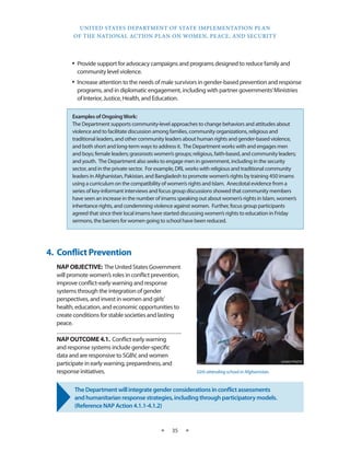 UNITED STATES DEPARTMENT OF STATE IMPLEMENTATION PLAN 
OF THE NATIONAL ACTION PLAN ON WOMEN, PEACE, AND SECURITY 
★ 35 ★ 
• Provide support for advocacy campaigns and programs designed to reduce family and 
community level violence. 
• Increase attention to the needs of male survivors in gender-based prevention and response 
programs, and in diplomatic engagement, including with partner governments’ Ministries 
of Interior, Justice, Health, and Education. 
Examples of Ongoing Work: 
The Department supports community-level approaches to change behaviors and attitudes about 
violence and to facilitate discussion among families, community organizations, religious and 
traditional leaders, and other community leaders about human rights and gender-based violence, 
and both short and long-term ways to address it. The Department works with and engages men 
and boys; female leaders; grassroots women’s groups; religious, faith-based, and community leaders; 
and youth. The Department also seeks to engage men in government, including in the security 
sector, and in the private sector. For example, DRL works with religious and traditional community 
leaders in Afghanistan, Pakistan, and Bangladesh to promote women’s rights by training 450 imams 
using a curriculum on the compatibility of women’s rights and Islam. Anecdotal evidence from a 
series of key-informant interviews and focus group discussions showed that community members 
have seen an increase in the number of imams speaking out about women’s rights in Islam, women’s 
inheritance rights, and condemning violence against women. Further, focus group participants 
agreed that since their local imams have started discussing women’s rights to education in Friday 
sermons, the barriers for women going to school have been reduced. 
4. Conflict Prevention 
NAP OBJECTIVE: The United States Government 
will promote women’s roles in conflict prevention, 
improve conflict-early warning and response 
systems through the integration of gender 
perspectives, and invest in women and girls’ 
health, education, and economic opportunities to 
create conditions for stable societies and lasting 
peace. 
NAP OUTCOME 4.1. Conflict early warning 
and response systems include gender-specific 
data and are responsive to SGBV, and women 
participate in early warning, preparedness, and 
response initiatives. 
The Department will integrate gender considerations in conflict assessments 
and humanitarian response strategies, including through participatory models. 
(Reference NAP Action 4.1.1-4.1.2) 
USAID PHOTO 
Girls attending school in Afghanistan. 
 