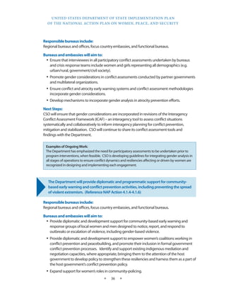UNITED STATES DEPARTMENT OF STATE IMPLEMENTATION PLAN 
OF THE NATIONAL ACTION PLAN ON WOMEN, PEACE, AND SECURITY 
★ 36 ★ 
Responsible bureaus include: 
Regional bureaus and offices, focus country embassies, and functional bureaus. 
Bureaus and embassies will aim to: 
• Ensure that interviewees in all participatory conflict assessments undertaken by bureaus 
and crisis response teams include women and girls representing all demographics (e.g. 
urban/rural, government/civil society). 
• Promote gender considerations in conflict assessments conducted by partner governments 
and multilateral organizations. 
• Ensure conflict and atrocity early warning systems and conflict assessment methodologies 
incorporate gender considerations. 
• Develop mechanisms to incorporate gender analysis in atrocity prevention efforts. 
Next Steps: 
CSO will ensure that gender considerations are incorporated in revisions of the Interagency 
Conflict Assessment Framework (ICAF) – an interagency tool to assess conflict situations 
systematically and collaboratively to inform interagency planning for conflict prevention, 
mitigation and stabilization. CSO will continue to share its conflict assessment tools and 
findings with the Department. 
The Department will provide diplomatic and programmatic support for community-based 
early warning and conflict prevention activities, including preventing the spread 
of violent extremism. (Reference NAP Action 4.1.4-4.1.6) 
Responsible bureaus include: 
Regional bureaus and offices, focus country embassies, and functional bureaus. 
Bureaus and embassies will aim to: 
• Provide diplomatic and development support for community-based early warning and 
response groups of local women and men designed to notice, report, and respond to 
outbreaks or escalation of violence, including gender-based violence. 
• Provide diplomatic and development support to empower women’s coalitions working in 
conflict prevention and peacebuilding, and promote their inclusion in formal government 
conflict prevention processes. Identify and support existing indigenous mediation and 
negotiation capacities, where appropriate, bringing them to the attention of the host 
government to develop policy to strengthen these resiliencies and harness them as a part of 
the host government’s conflict prevention policy. 
• Expand support for women’s roles in community-policing. 
Examples of Ongoing Work: 
The Department has emphasized the need for participatory assessments to be undertaken prior to 
program interventions, when feasible. CSO is developing guidelines for integrating gender analysis in 
all stages of operations to ensure conflict dynamics and resiliencies affecting or driven by women are 
recognized in designing and implementing each engagement. 
 